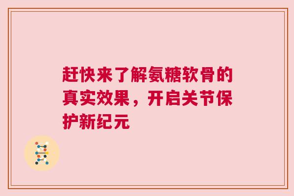 赶快来了解氨糖软骨的真实效果，开启关节保护新纪元