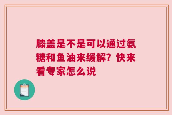 膝盖是不是可以通过氨糖和鱼油来缓解？快来看专家怎么说