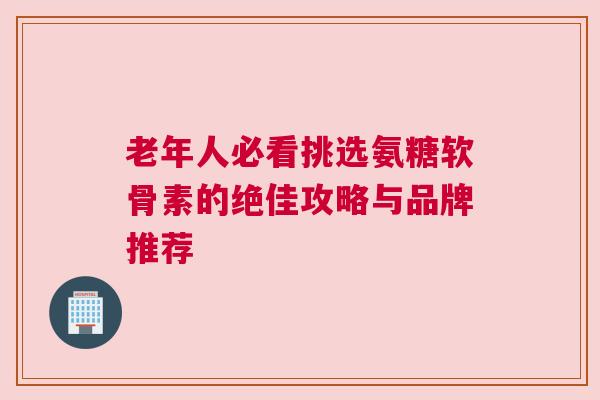 老年人必看挑选氨糖软骨素的绝佳攻略与品牌推荐