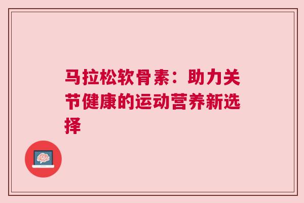 马拉松软骨素：助力关节健康的运动营养新选择