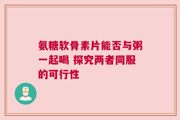 氨糖软骨素片能否与粥一起喝 探究两者同服的可行性