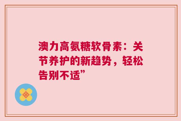 澳力高氨糖软骨素：关节养护的新趋势，轻松告别不适”