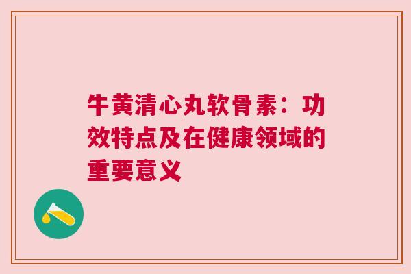 牛黄清心丸软骨素：功效特点及在健康领域的重要意义