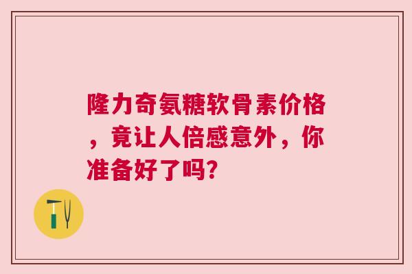 隆力奇氨糖软骨素价格，竟让人倍感意外，你准备好了吗？