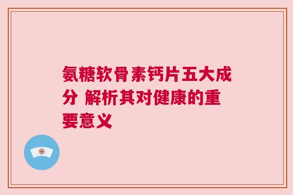 氨糖软骨素钙片五大成分 解析其对健康的重要意义