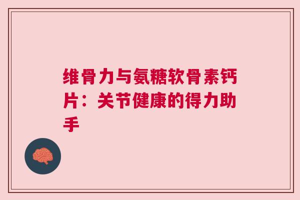 维骨力与氨糖软骨素钙片：关节健康的得力助手