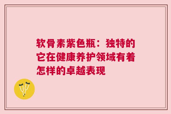 软骨素紫色瓶：独特的它在健康养护领域有着怎样的卓越表现