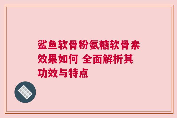 鲨鱼软骨粉氨糖软骨素效果如何 全面解析其功效与特点