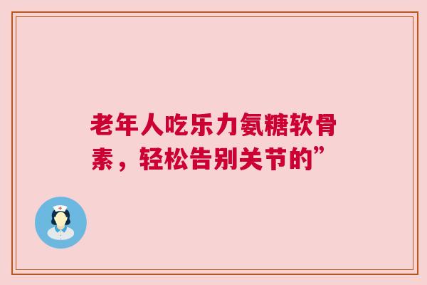 老年人吃乐力氨糖软骨素，轻松告别关节的”
