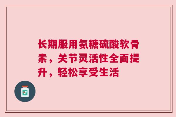 长期服用氨糖硫酸软骨素，关节灵活性全面提升，轻松享受生活