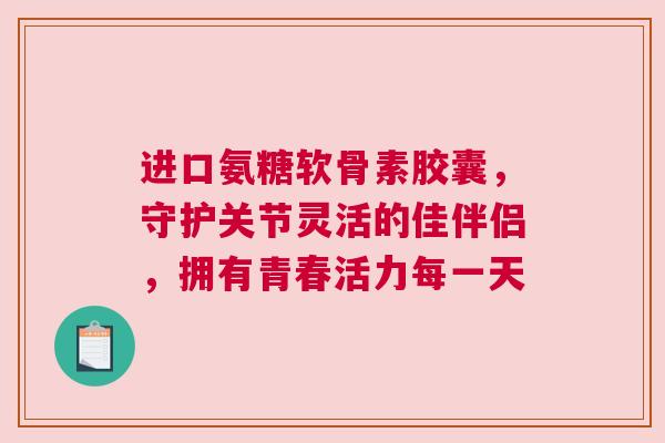 进口氨糖软骨素胶囊，守护关节灵活的佳伴侣，拥有青春活力每一天