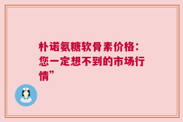 朴诺氨糖软骨素价格：您一定想不到的市场行情”