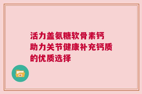 活力盖氨糖软骨素钙 助力关节健康补充钙质的优质选择