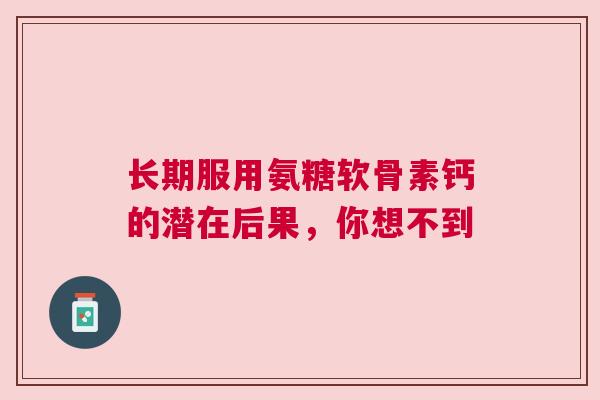 长期服用氨糖软骨素钙的潜在后果，你想不到