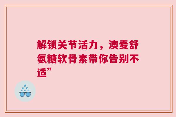 解锁关节活力，澳麦舒氨糖软骨素带你告别不适”
