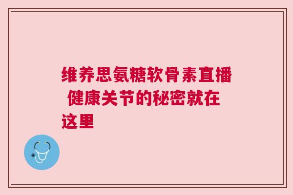 维养思氨糖软骨素直播 健康关节的秘密就在这里