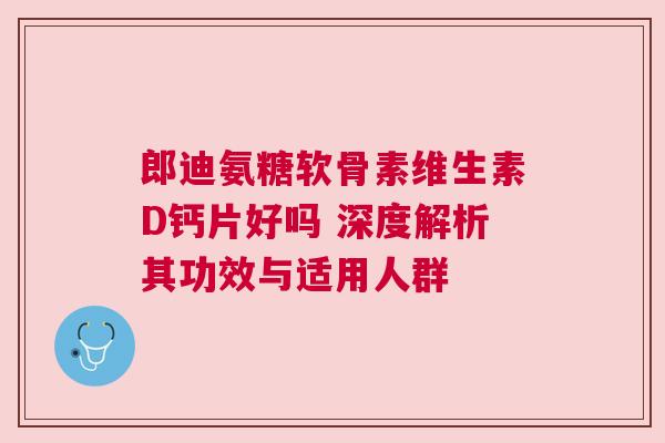 郎迪氨糖软骨素维生素D钙片好吗 深度解析其功效与适用人群
