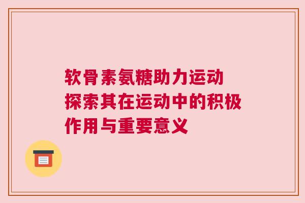 软骨素氨糖助力运动 探索其在运动中的积极作用与重要意义
