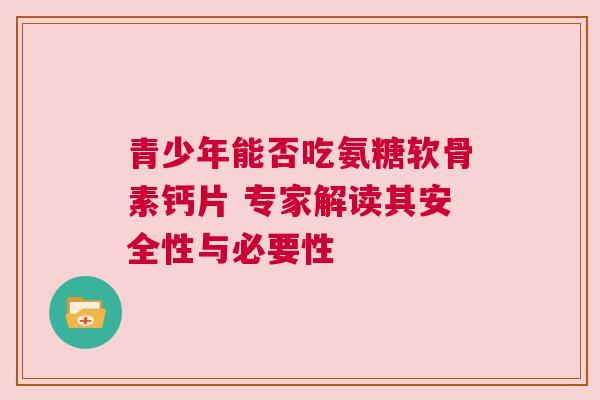 青少年能否吃氨糖软骨素钙片 专家解读其安全性与必要性