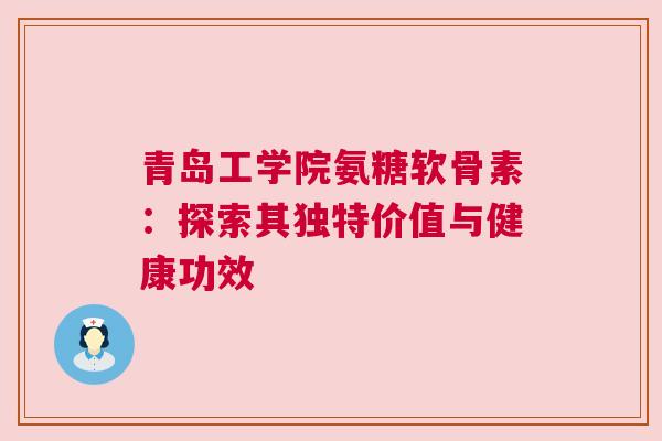 青岛工学院氨糖软骨素：探索其独特价值与健康功效