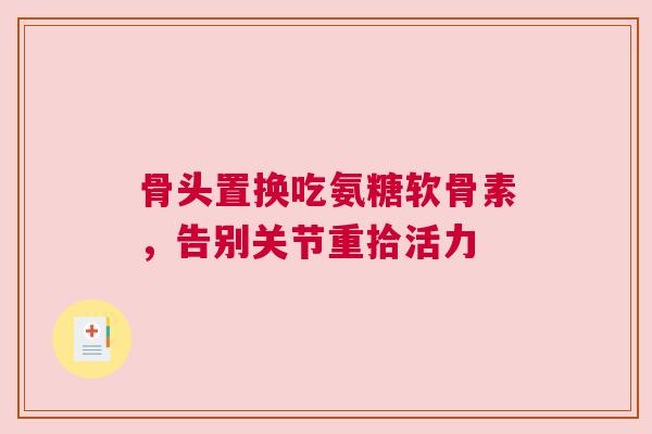 骨头置换吃氨糖软骨素，告别关节重拾活力