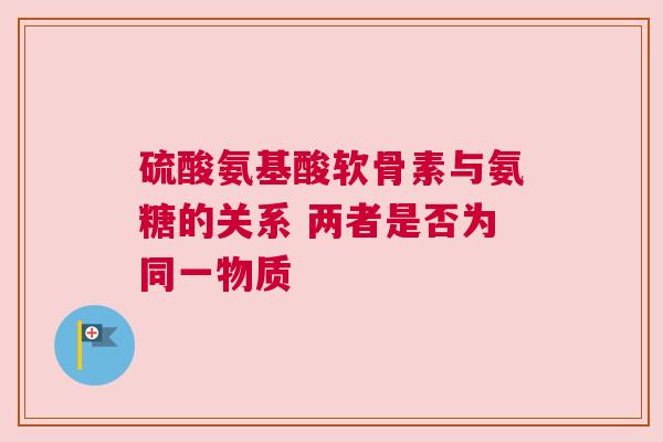 硫酸氨基酸软骨素与氨糖的关系 两者是否为同一物质