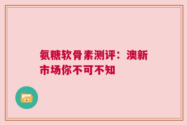 氨糖软骨素测评：澳新市场你不可不知
