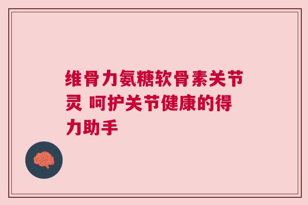 维骨力氨糖软骨素关节灵 呵护关节健康的得力助手
