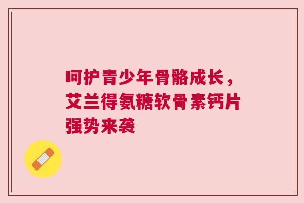 呵护青少年骨骼成长，艾兰得氨糖软骨素钙片强势来袭