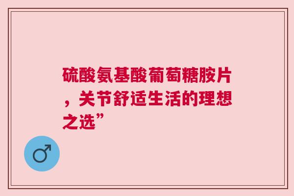 硫酸氨基酸葡萄糖胺片，关节舒适生活的理想之选”