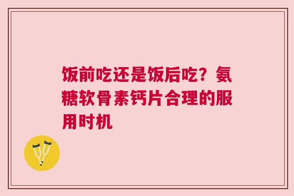 饭前吃还是饭后吃？氨糖软骨素钙片合理的服用时机