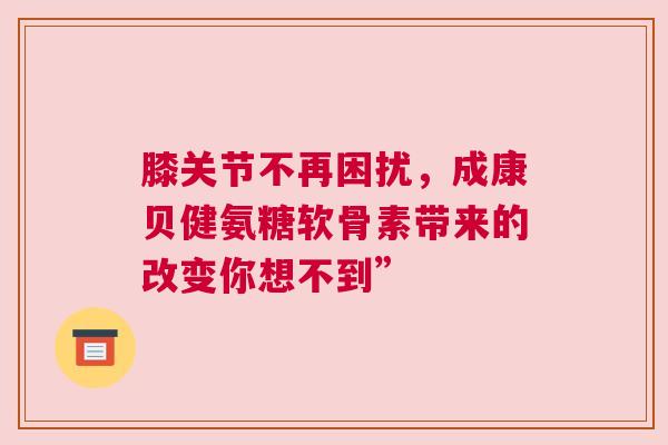 膝关节不再困扰，成康贝健氨糖软骨素带来的改变你想不到”