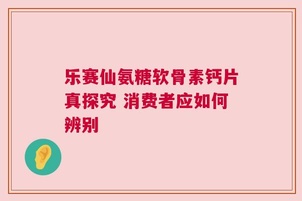 乐赛仙氨糖软骨素钙片真探究 消费者应如何辨别