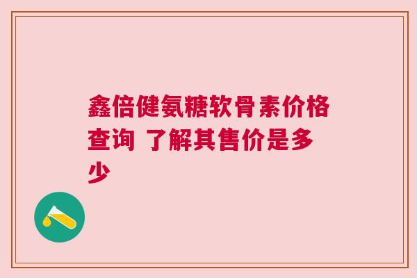 鑫倍健氨糖软骨素价格查询 了解其售价是多少