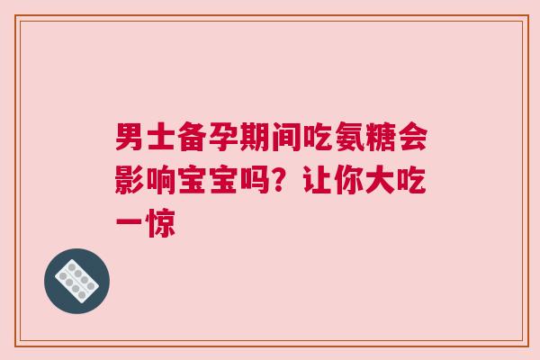 男士备孕期间吃氨糖会影响宝宝吗？让你大吃一惊