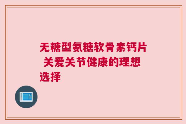 无糖型氨糖软骨素钙片 关爱关节健康的理想选择