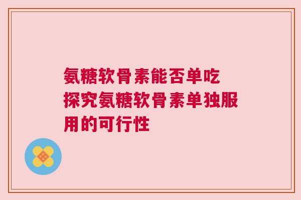 氨糖软骨素能否单吃 探究氨糖软骨素单独服用的可行性