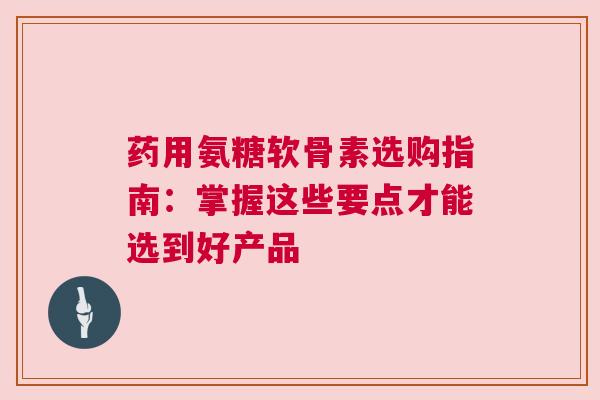 药用氨糖软骨素选购指南：掌握这些要点才能选到好产品