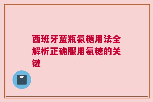 西班牙蓝瓶氨糖用法全解析正确服用氨糖的关键