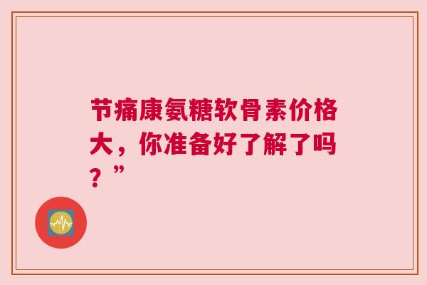 节痛康氨糖软骨素价格大，你准备好了解了吗？”
