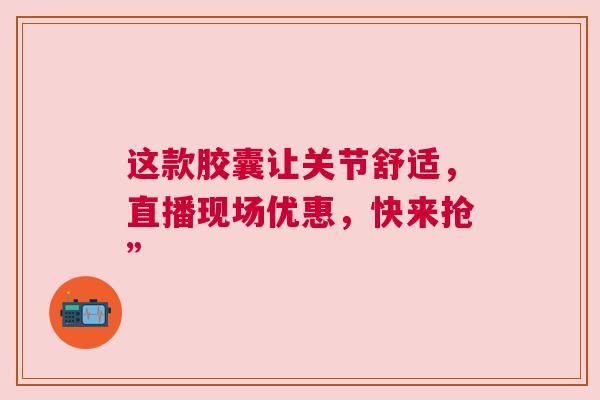 这款胶囊让关节舒适，直播现场优惠，快来抢”