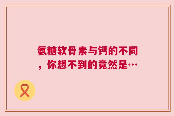 氨糖软骨素与钙的不同，你想不到的竟然是…
