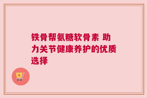 铁骨帮氨糖软骨素 助力关节健康养护的优质选择