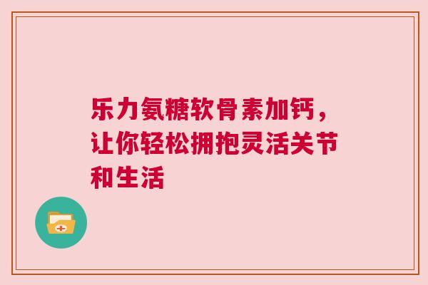 乐力氨糖软骨素加钙，让你轻松拥抱灵活关节和生活