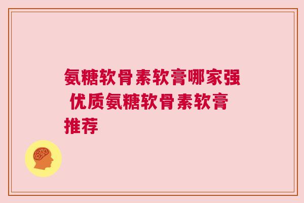 氨糖软骨素软膏哪家强 优质氨糖软骨素软膏推荐