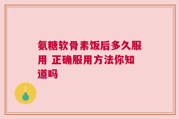 氨糖软骨素饭后多久服用 正确服用方法你知道吗