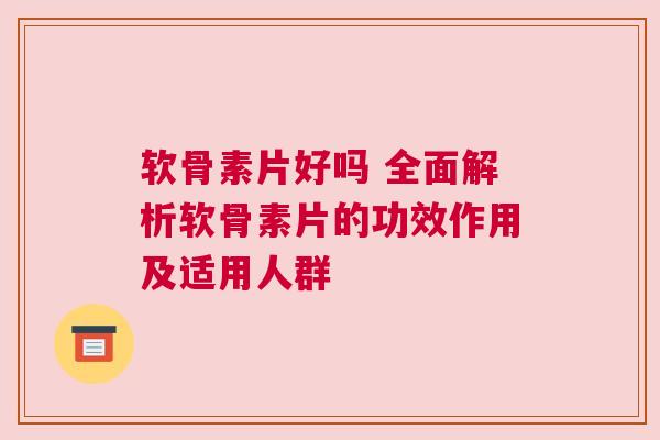 软骨素片好吗 全面解析软骨素片的功效作用及适用人群