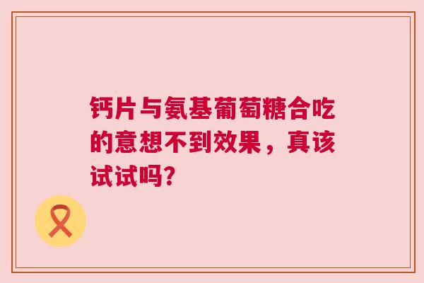 钙片与氨基葡萄糖合吃的意想不到效果，真该试试吗？
