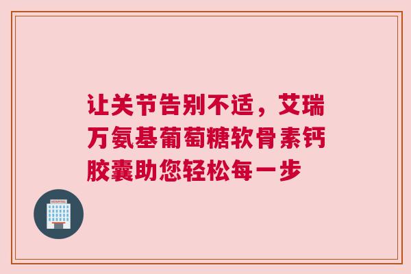 让关节告别不适，艾瑞万氨基葡萄糖软骨素钙胶囊助您轻松每一步