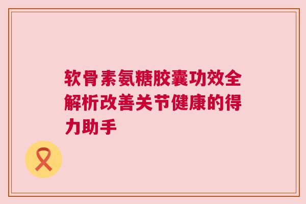 软骨素氨糖胶囊功效全解析改善关节健康的得力助手